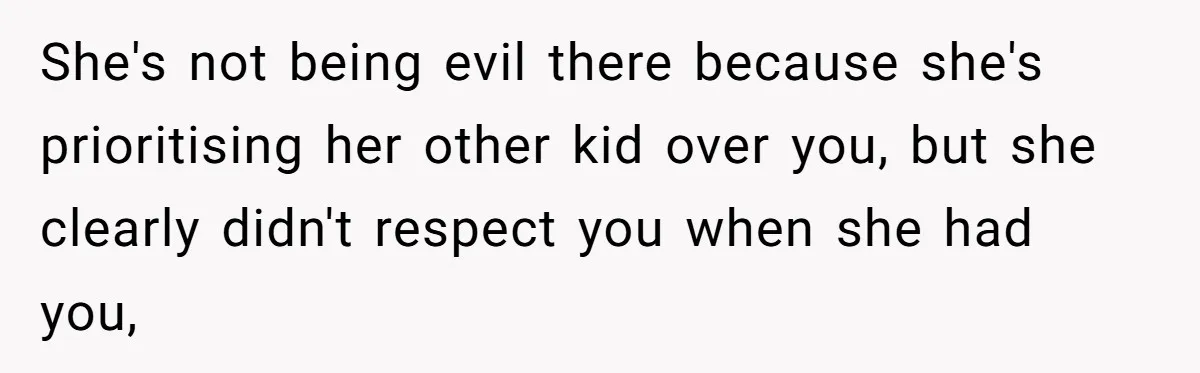 She's not being evil there because she's prioritising her other kid over you, but she clearly didn't respect you when she had you,