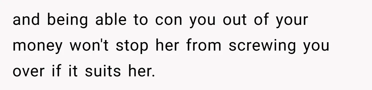and being able to con you out of your money won't stop her from screwing you over if it suits her.