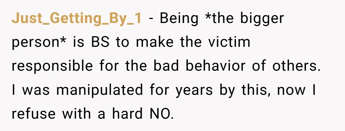 Just_Getting_By_1 − Being *the bigger person* is BS to make the victim responsible for the bad behavior of others. I was manipulated for years by this, now I refuse with...