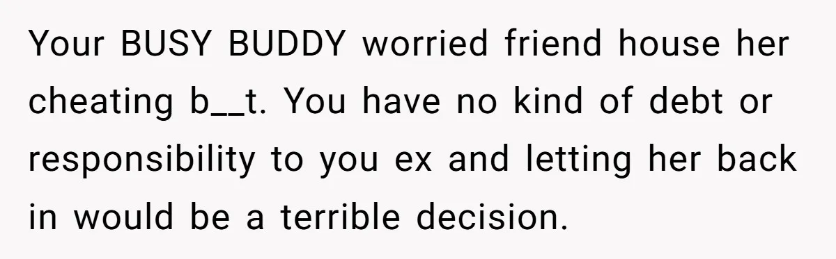 Your BUSY BUDDY worried friend house her cheating b__t. You have no kind of debt or responsibility to you ex and letting her back in would be a terrible decision.