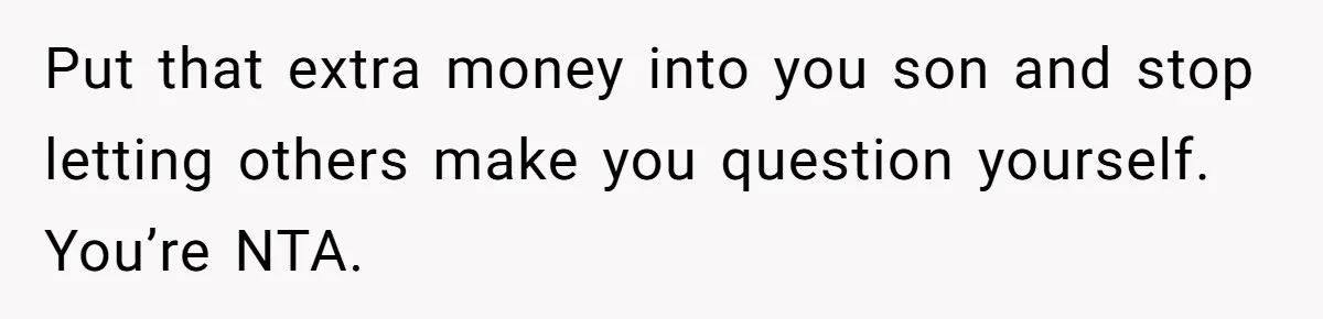 Put that extra money into you son and stop letting others make you question yourself. You’re NTA.