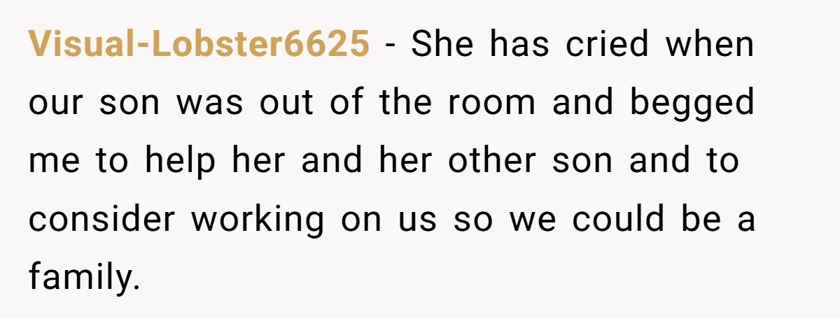 Visual-Lobster6625 − She has cried when our son was out of the room and begged me to help her and her other son and to consider working on us so...
