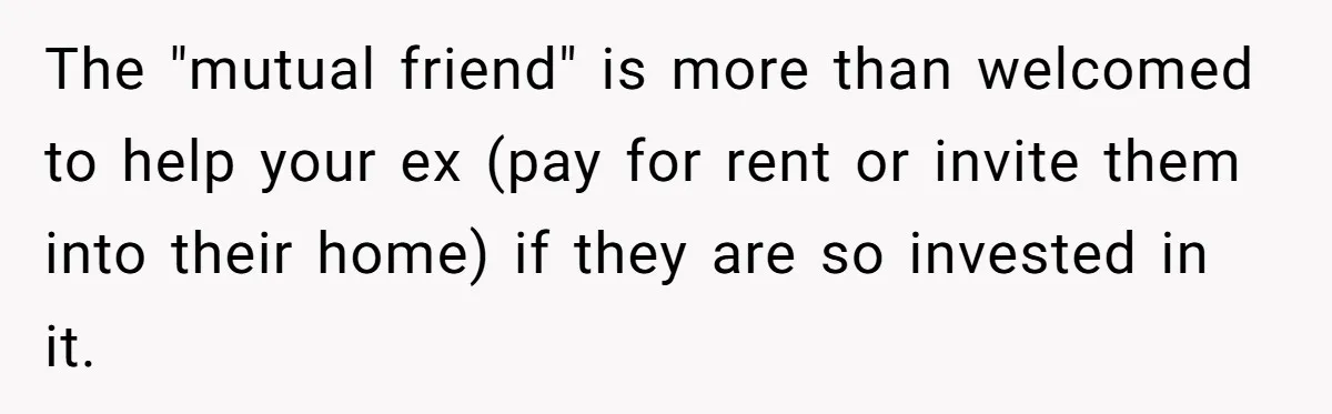 The "mutual friend" is more than welcomed to help your ex (pay for rent or invite them into their home) if they are so invested in it.