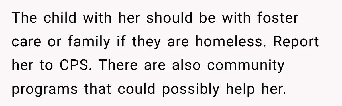 The child with her should be with foster care or family if they are homeless. Report her to CPS. There are also community programs that could possibly help her.