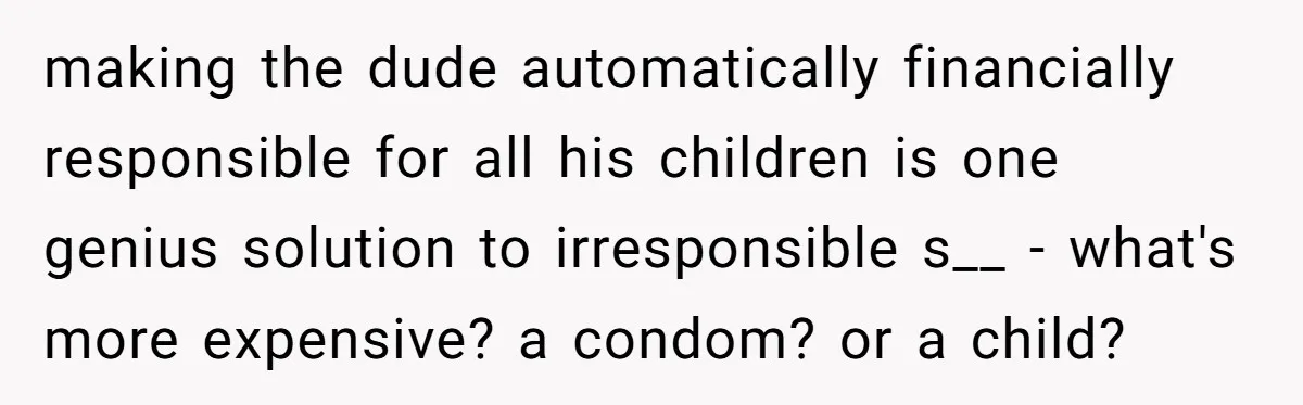 making the dude automatically financially responsible for all his children is one genius solution to irresponsible s__ - what's more expensive? a condom? or a child?