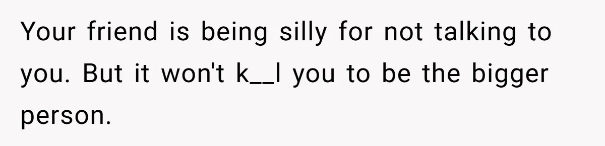 Your friend is being silly for not talking to you. But it won't k__l you to be the bigger person.