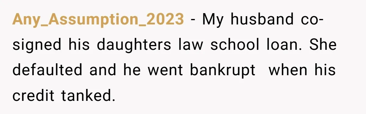 Any_Assumption_2023 − My husband co-signed his daughters law school loan. She defaulted and he went bankrupt  when his credit tanked.