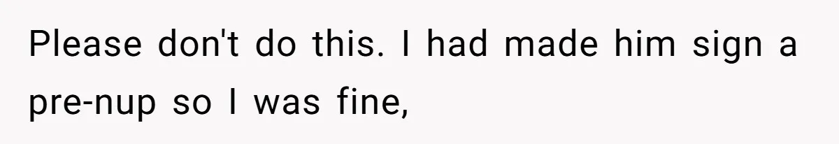 Please don't do this. I had made him sign a pre-nup so I was fine,