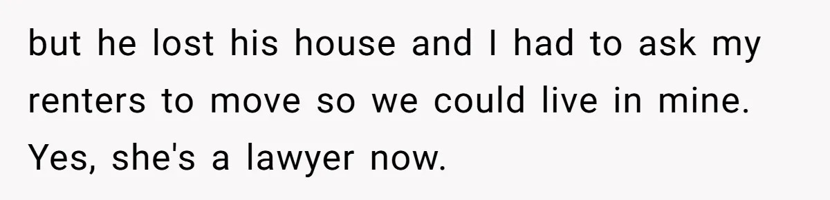 but he lost his house and I had to ask my renters to move so we could live in mine.   Yes, she's a lawyer now.