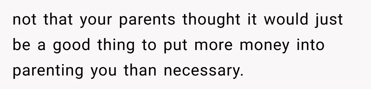 not that your parents thought it would just be a good thing to put more money into parenting you than necessary.