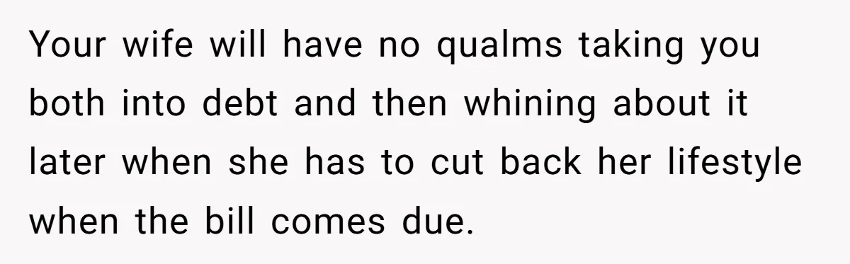 Your wife will have no qualms taking you both into debt and then whining about it later when she has to cut back her lifestyle when the bill comes due.
