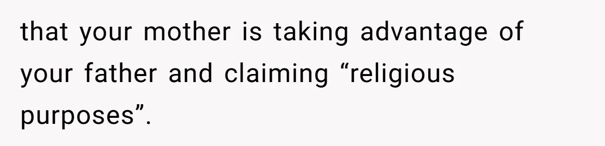 that your mother is taking advantage of your father and claiming “religious purposes”.