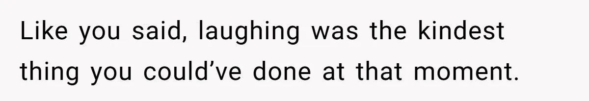 Like you said, laughing was the kindest thing you could’ve done at that moment.