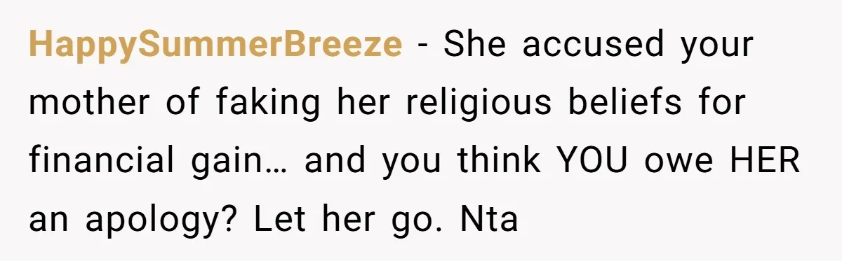 HappySummerBreeze − She accused your mother of faking her religious beliefs for financial gain… and you think YOU owe HER an apology? Let her go. Nta