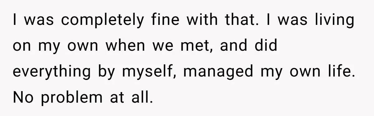 I was completely fine with that. I was living on my own when we met, and did everything by myself, managed my own life. No problem at all.
