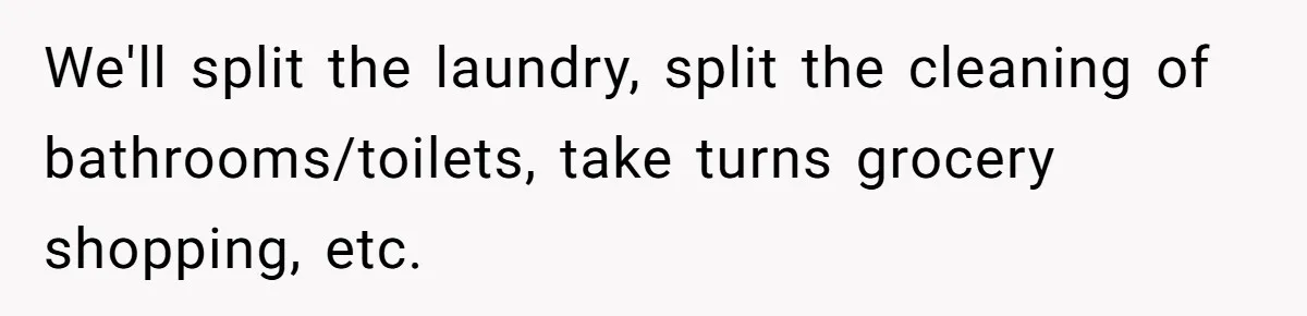 We'll split the laundry, split the cleaning of bathrooms/toilets, take turns grocery shopping, etc.