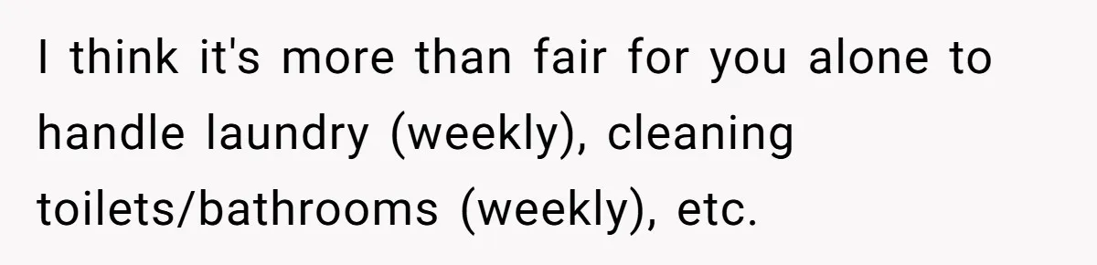 I think it's more than fair for you alone to handle laundry (weekly), cleaning toilets/bathrooms (weekly), etc.