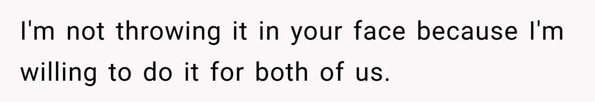 I'm not throwing it in your face because I'm willing to do it for both of us.