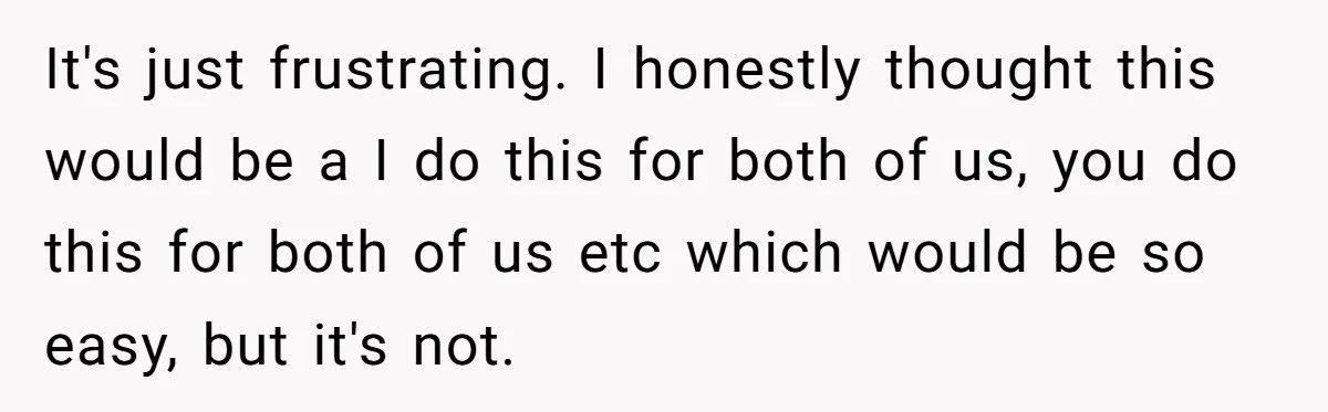 It's just frustrating. I honestly thought this would be a I do this for both of us, you do this for both of us etc which would be so easy,...