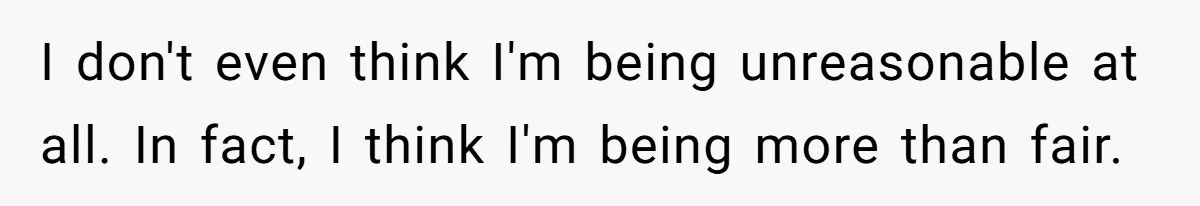 I don't even think I'm being unreasonable at all. In fact, I think I'm being more than fair.
