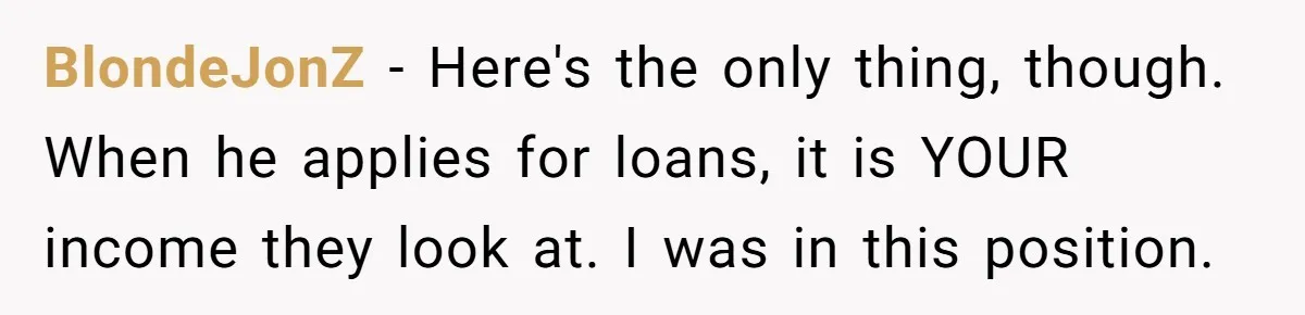 BlondeJonZ − Here's the only thing, though. When he applies for loans, it is YOUR income they look at. I was in this position.
