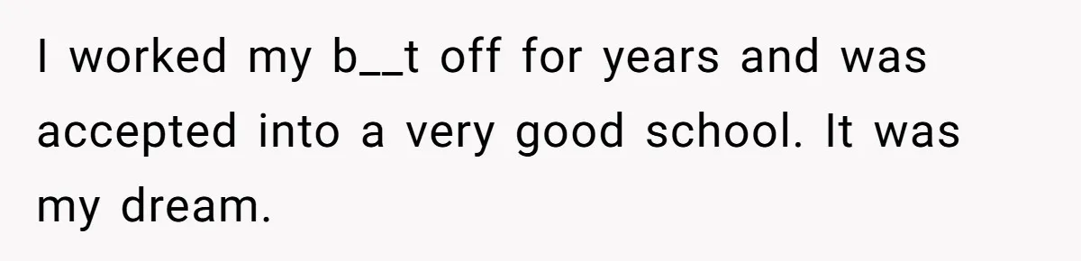 I worked my b__t off for years and was accepted into a very good school. It was my dream.