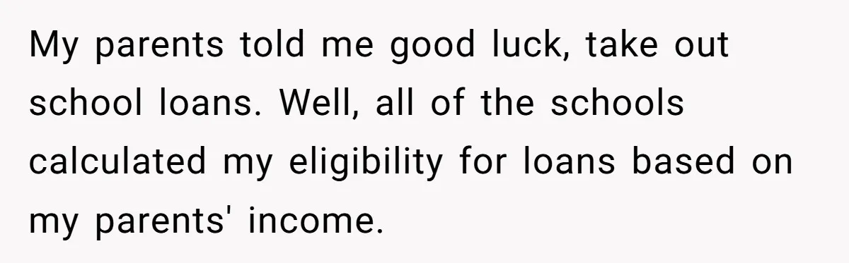My parents told me good luck, take out school loans. Well, all of the schools calculated my eligibility for loans based on my parents' income.
