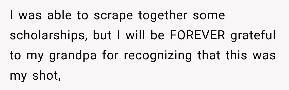 I was able to scrape together some scholarships, but I will be FOREVER grateful to my grandpa for recognizing that this was my shot,
