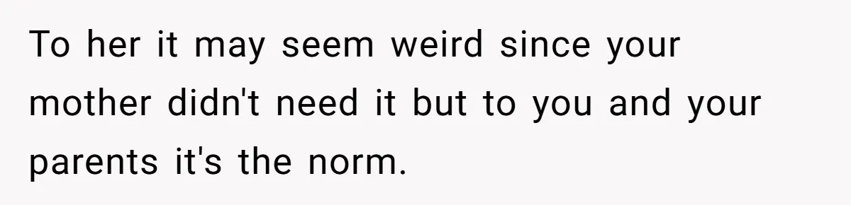 To her it may seem weird since your mother didn't need it but to you and your parents it's the norm.