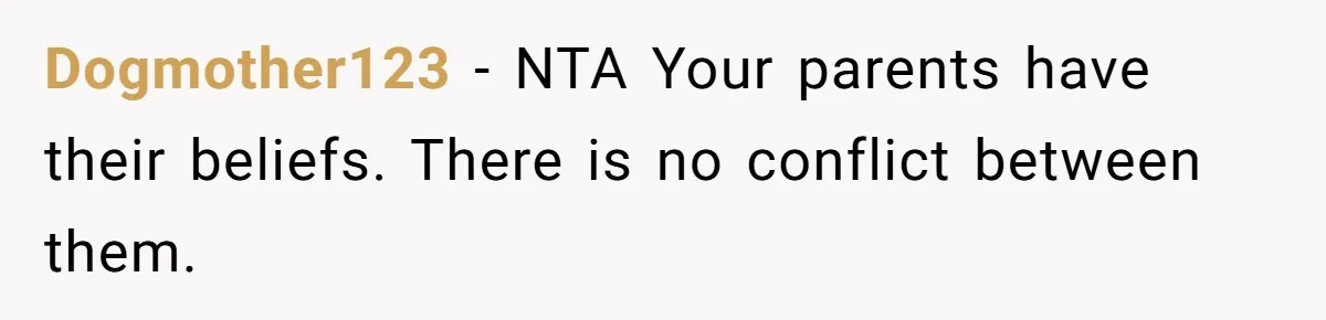 Dogmother123 − NTA Your parents have their beliefs. There is no conflict between them.
