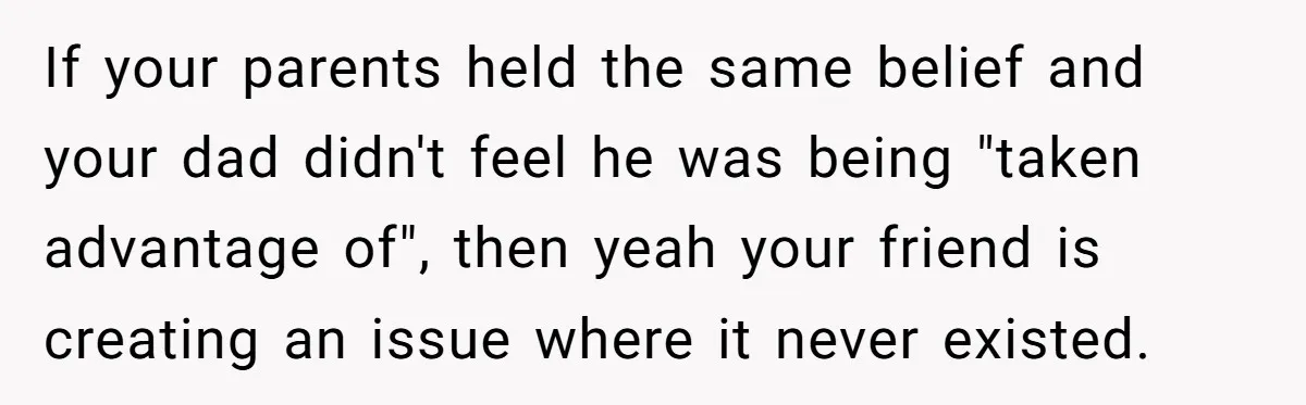 If your parents held the same belief and your dad didn't feel he was being "taken advantage of", then yeah your friend is creating an issue where it never existed.