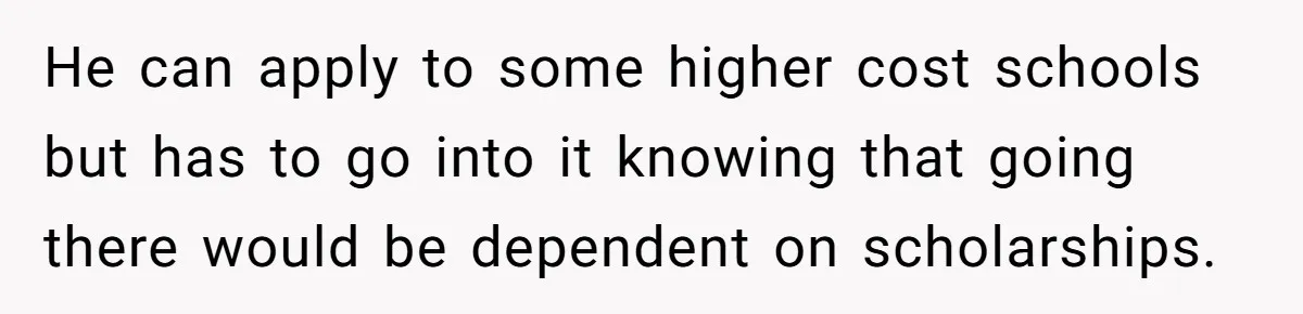 He can apply to some higher cost schools but has to go into it knowing that going there would be dependent on scholarships.
