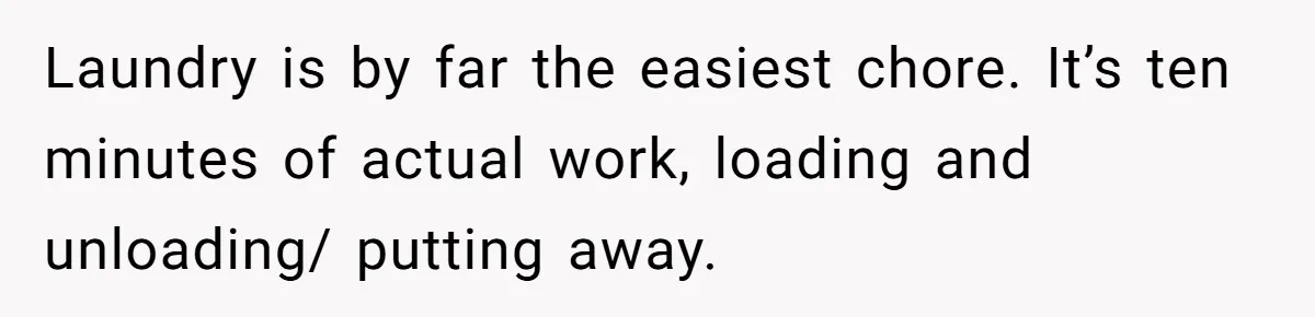 Laundry is by far the easiest chore. It’s ten minutes of actual work, loading and unloading/ putting away.