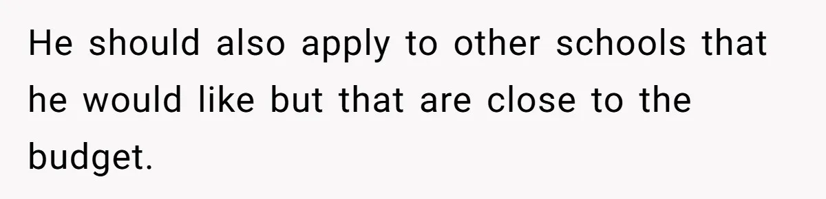 He should also apply to other schools that he would like but that are close to the budget.