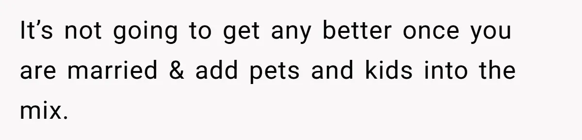 It’s not going to get any better once you are married & add pets and kids into the mix.