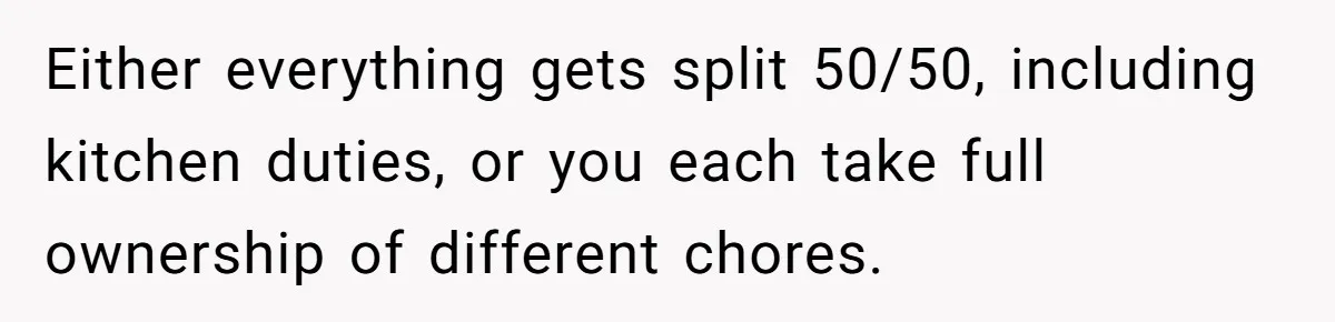Either everything gets split 50/50, including kitchen duties, or you each take full ownership of different chores.