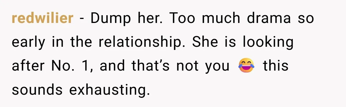 redwilier − Dump her. Too much drama so early in the relationship. She is looking after No. 1, and that’s not you 😂 this sounds exhausting.