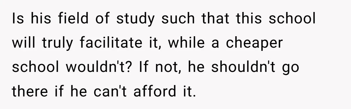 Is his field of study such that this school will truly facilitate it, while a cheaper school wouldn't? If not, he shouldn't go there if he can't afford it.