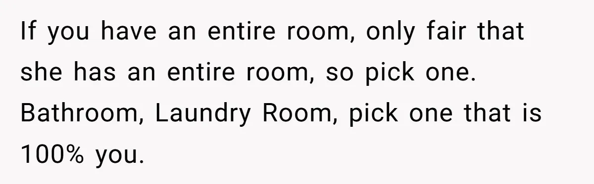 If you have an entire room, only fair that she has an entire room, so pick one. Bathroom, Laundry Room, pick one that is 100% you.