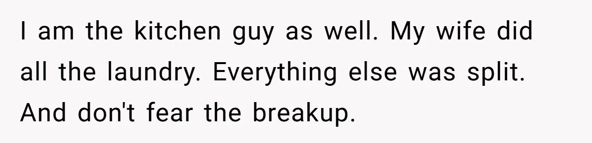 I am the kitchen guy as well. My wife did all the laundry. Everything else was split. And don't fear the breakup.