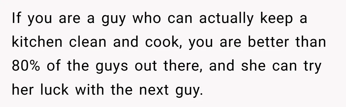 If you are a guy who can actually keep a kitchen clean and cook, you are better than 80% of the guys out there, and she can try her luck...