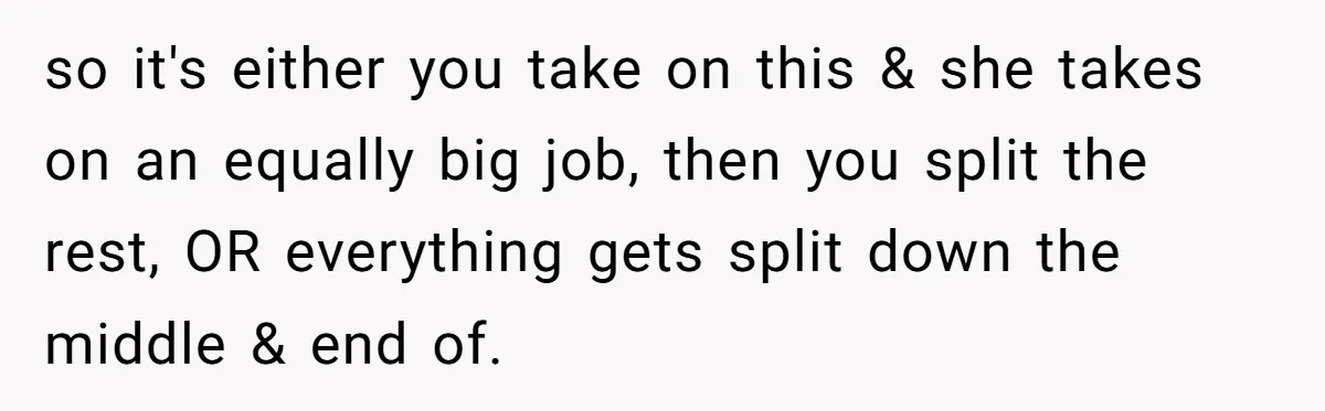 so it's either you take on this & she takes on an equally big job, then you split the rest, OR everything gets split down the middle & end of.
