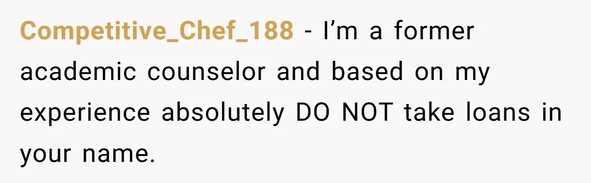 Competitive_Chef_188 − I’m a former academic counselor and based on my experience absolutely DO NOT take loans in your name.