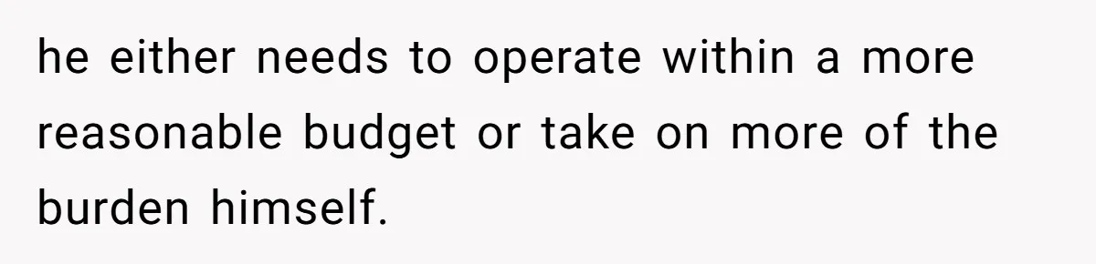 he either needs to operate within a more reasonable budget or take on more of the burden himself.