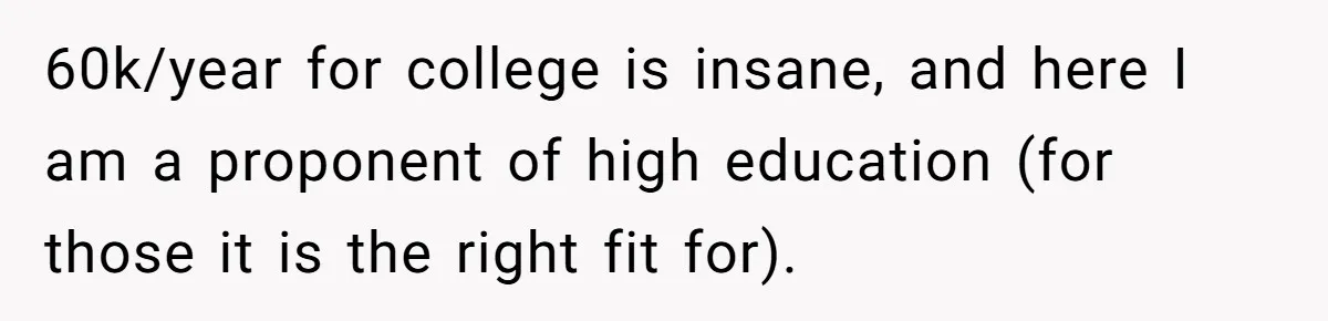 60k/year for college is insane, and here I am a proponent of high education (for those it is the right fit for).