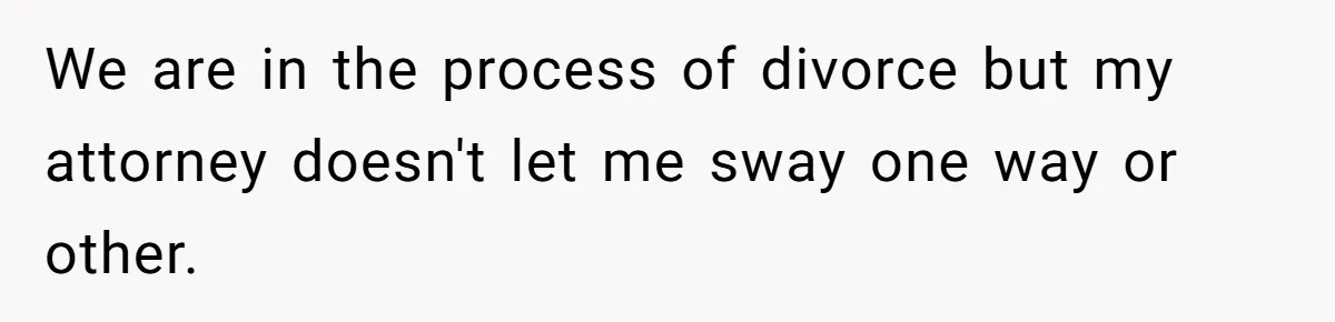 We are in the process of divorce but my attorney doesn't let me sway one way or other.