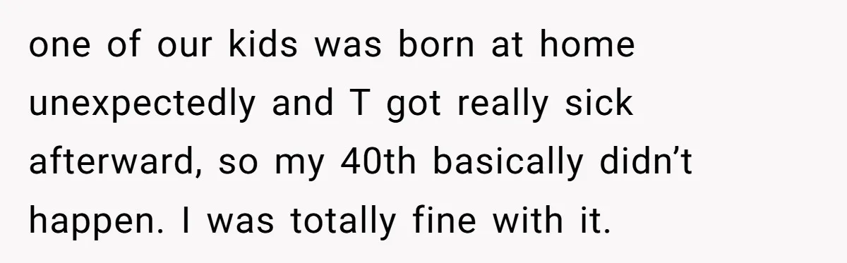 one of our kids was born at home unexpectedly and T got really sick afterward, so my 40th basically didn’t happen. I was totally fine with it.