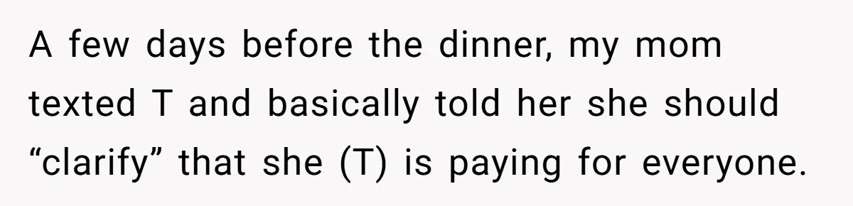 A few days before the dinner, my mom texted T and basically told her she should “clarify” that she (T) is paying for everyone.