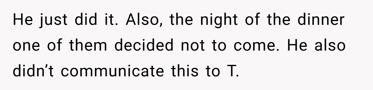 He just did it. Also, the night of the dinner one of them decided not to come. He also didn’t communicate this to T.