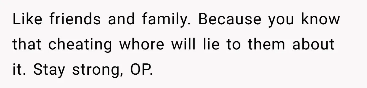 Like friends and family. Because you know that cheating whore will lie to them about it. Stay strong, OP.
